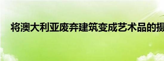 将澳大利亚废弃建筑变成艺术品的摄影师