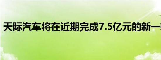 天际汽车将在近期完成7.5亿元的新一轮融资