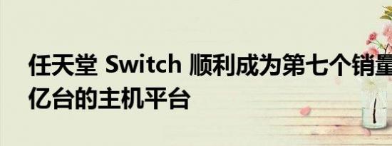 任天堂 Switch 顺利成为第七个销量突破 1 亿台的主机平台