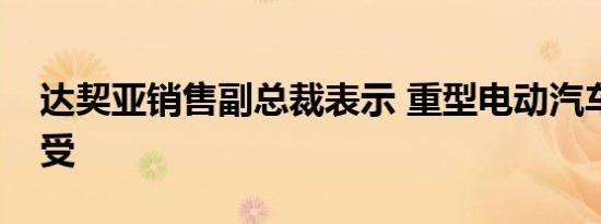 达契亚销售副总裁表示 重型电动汽车不可接受