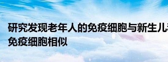 研究发现老年人的免疫细胞与新生儿和儿童的免疫细胞相似