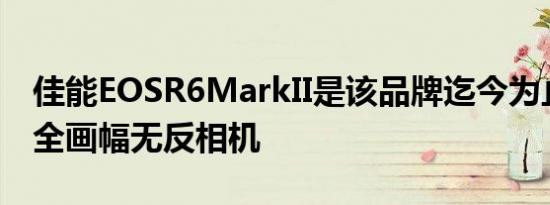 佳能EOSR6MarkII是该品牌迄今为止最快的全画幅无反相机