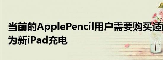 当前的ApplePencil用户需要购买适配器才能为新iPad充电