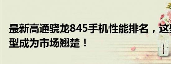 最新高通骁龙845手机性能排名，这些旗舰机型成为市场翘楚！